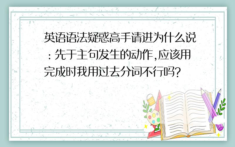 英语语法疑惑高手请进为什么说：先于主句发生的动作,应该用完成时我用过去分词不行吗?