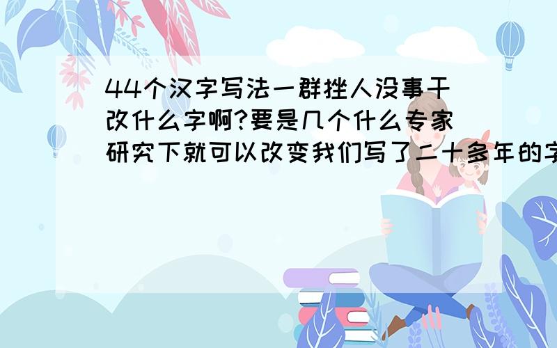 44个汉字写法一群挫人没事干改什么字啊?要是几个什么专家研究下就可以改变我们写了二十多年的字,那我也可以改改嘛.最好大家