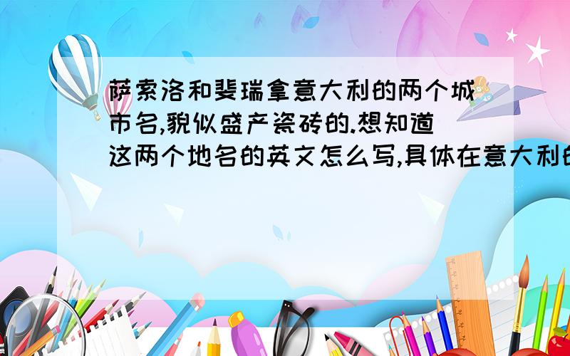 萨索洛和斐瑞拿意大利的两个城市名,貌似盛产瓷砖的.想知道这两个地名的英文怎么写,具体在意大利的哪个位置,最好附地图.