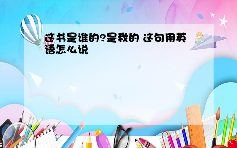 这书是谁的?是我的 这句用英语怎么说