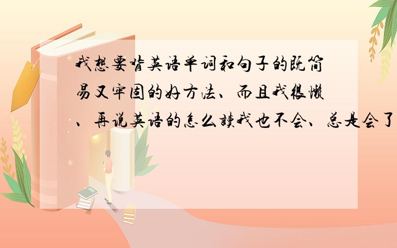 我想要背英语单词和句子的既简易又牢固的好方法、而且我很懒、再说英语的怎么读我也不会、总是会了就忘、求英语好的人们帮咱吧、