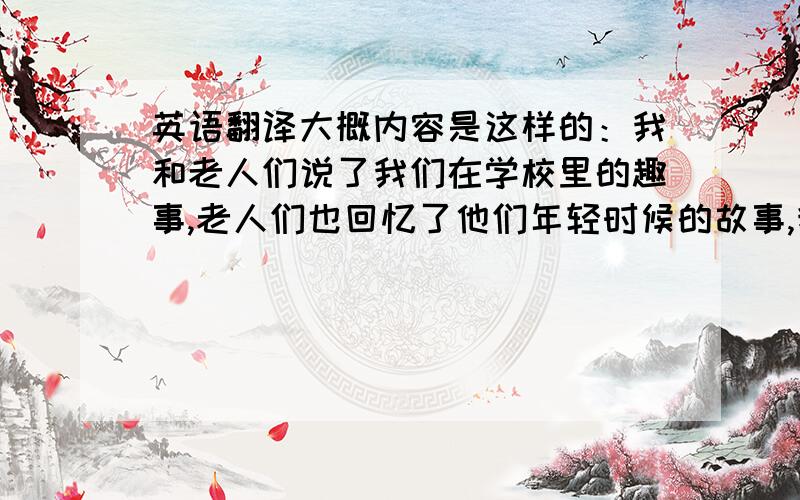 英语翻译大概内容是这样的：我和老人们说了我们在学校里的趣事,老人们也回忆了他们年轻时候的故事,我们帮着打扫了一下卫生,还