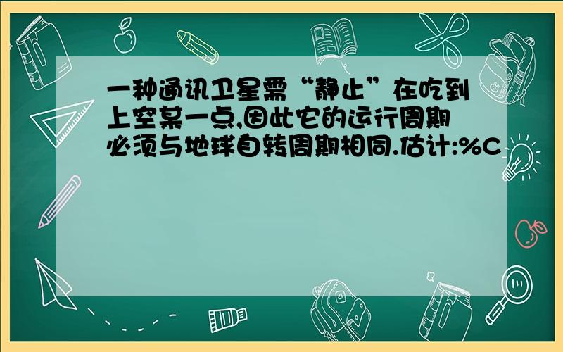 一种通讯卫星需“静止”在吃到上空某一点,因此它的运行周期必须与地球自转周期相同.估计:%C