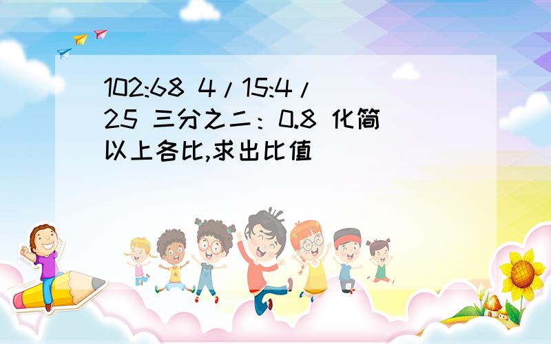 102:68 4/15:4/25 三分之二：0.8 化简以上各比,求出比值