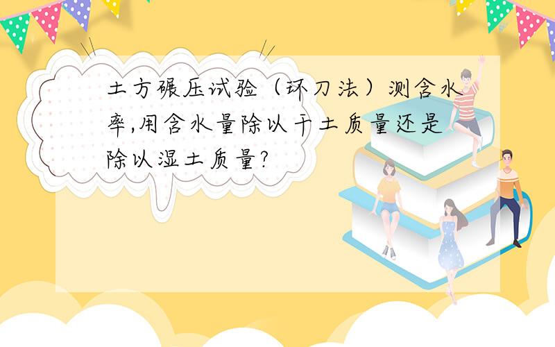 土方碾压试验（环刀法）测含水率,用含水量除以干土质量还是除以湿土质量?