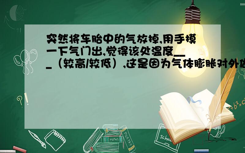 突然将车胎中的气放掉,用手摸一下气门出,觉得该处温度___（较高/较低）,这是因为气体膨胀对外做功,气体____减少,气