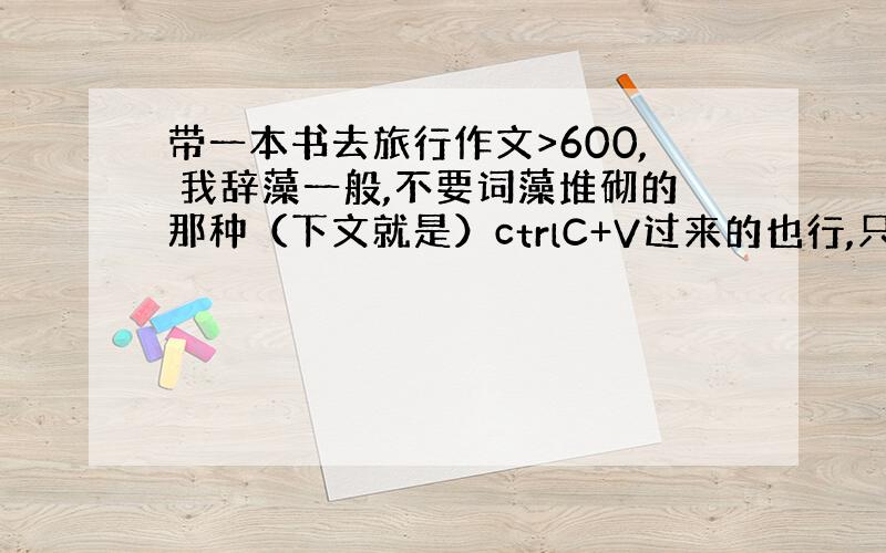 带一本书去旅行作文>600, 我辞藻一般,不要词藻堆砌的那种（下文就是）ctrlC+V过来的也行,只要别在网上一找就找得