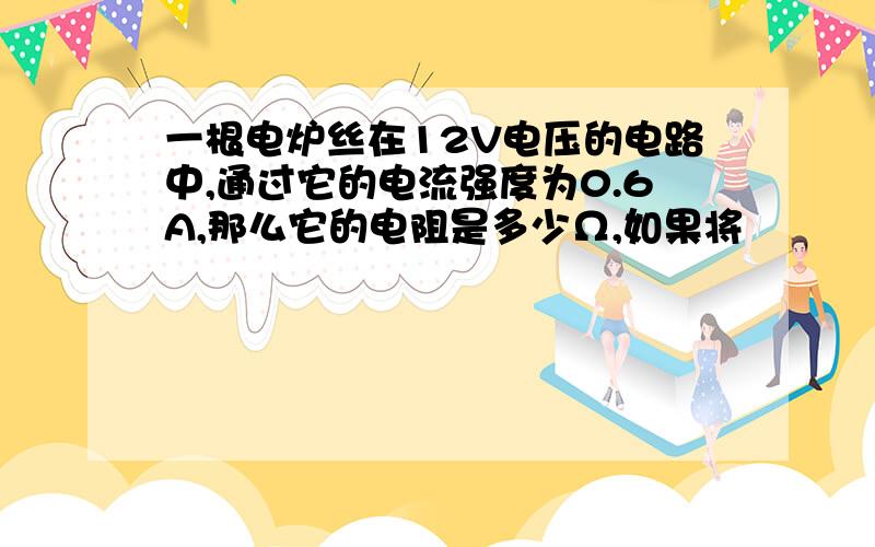 一根电炉丝在12V电压的电路中,通过它的电流强度为0.6A,那么它的电阻是多少Ω,如果将