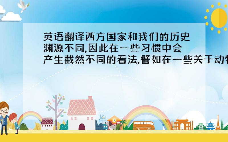 英语翻译西方国家和我们的历史渊源不同,因此在一些习惯中会产生截然不同的看法,譬如在一些关于动物形象方面的典故.英语国家的