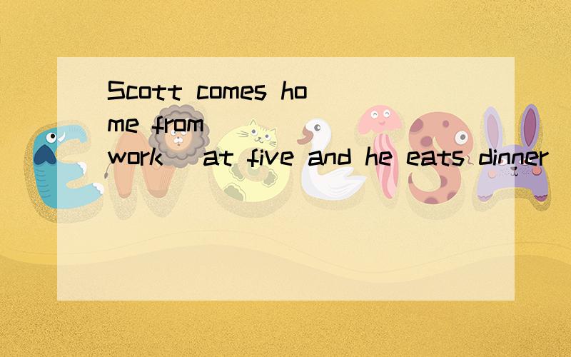 Scott comes home from _____(work) at five and he eats dinner