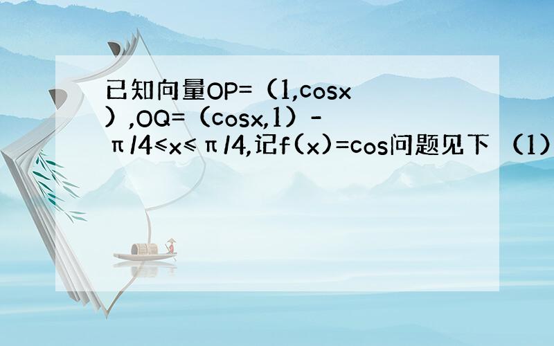 已知向量OP=（1,cosx）,OQ=（cosx,1）-π/4≤x≤π/4,记f(x)=cos问题见下 （1）求函数f(