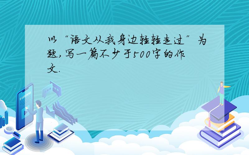 以“语文从我身边轻轻走过”为题,写一篇不少于500字的作文.