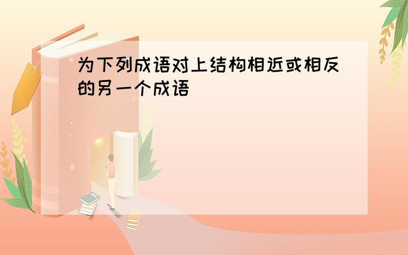 为下列成语对上结构相近或相反的另一个成语