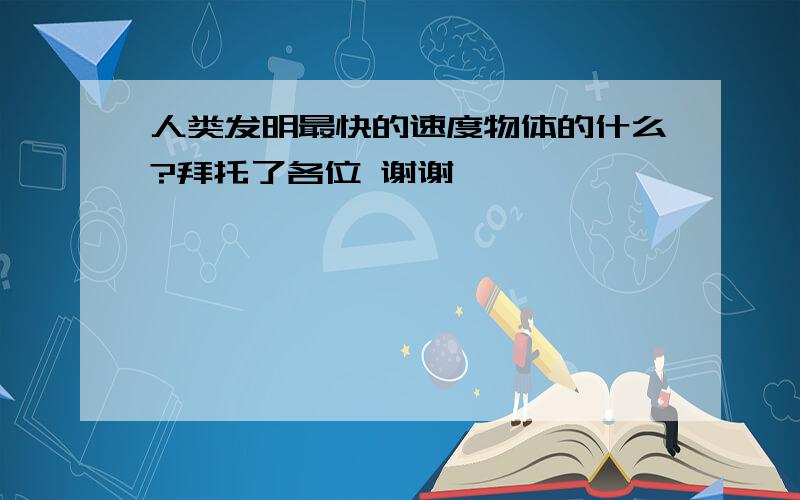 人类发明最快的速度物体的什么?拜托了各位 谢谢