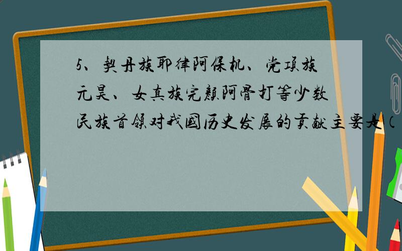 5、契丹族耶律阿保机、党项族元昊、女真族完颜阿骨打等少数民族首领对我国历史发展的贡献主要是（C）