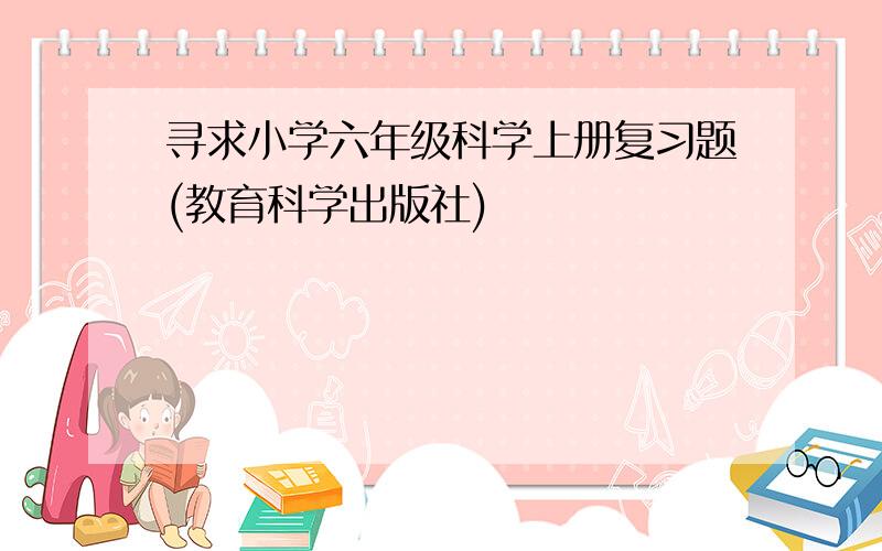 寻求小学六年级科学上册复习题(教育科学出版社)