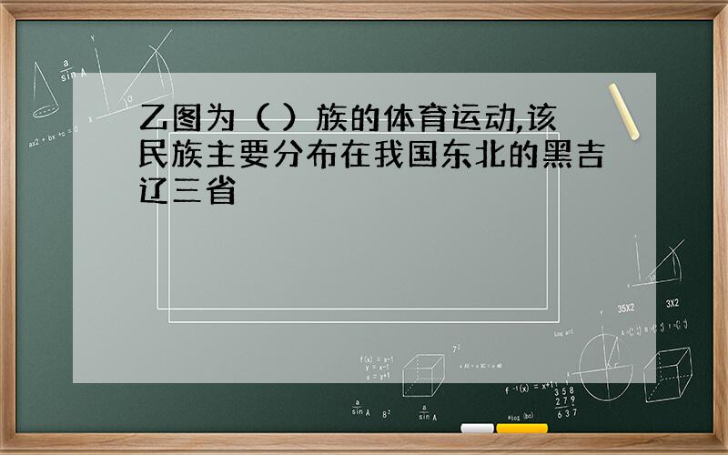 乙图为（ ）族的体育运动,该民族主要分布在我国东北的黑吉辽三省