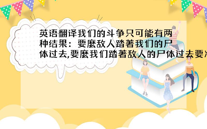 英语翻译我们的斗争只可能有两种结果：要麼敌人踏著我们的尸体过去,要麼我们踏著敌人的尸体过去要准确.不能翻译器上翻译的~：