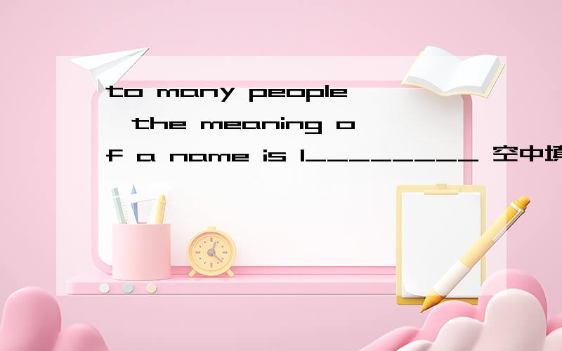 to many people,the meaning of a name is l________ 空中填什么