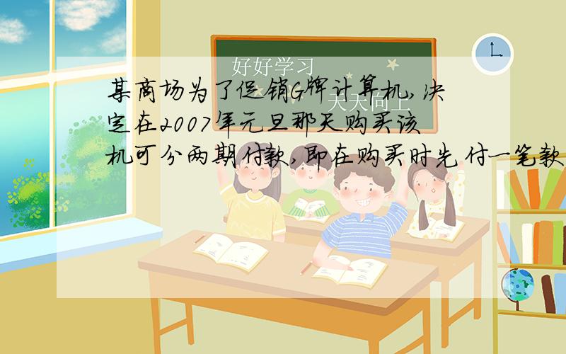 某商场为了促销G牌计算机,决定在2007年元旦那天购买该机可分两期付款,即在购买时先付一笔款,余下的部分及它的利息（年利