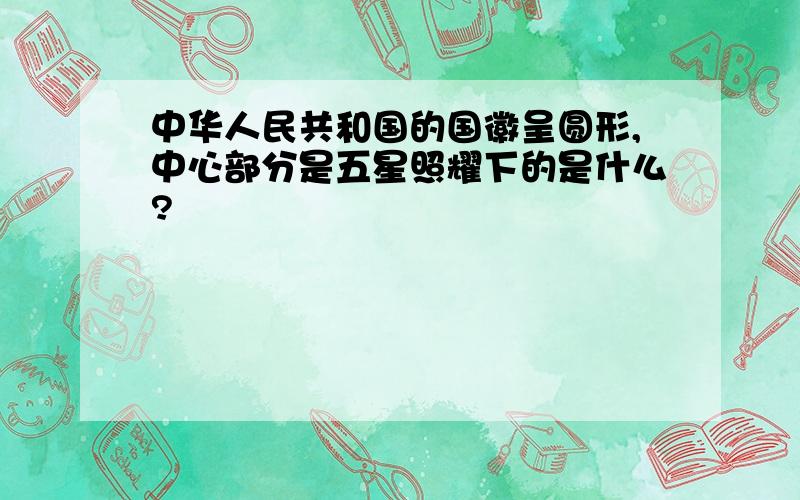 中华人民共和国的国徽呈圆形,中心部分是五星照耀下的是什么?