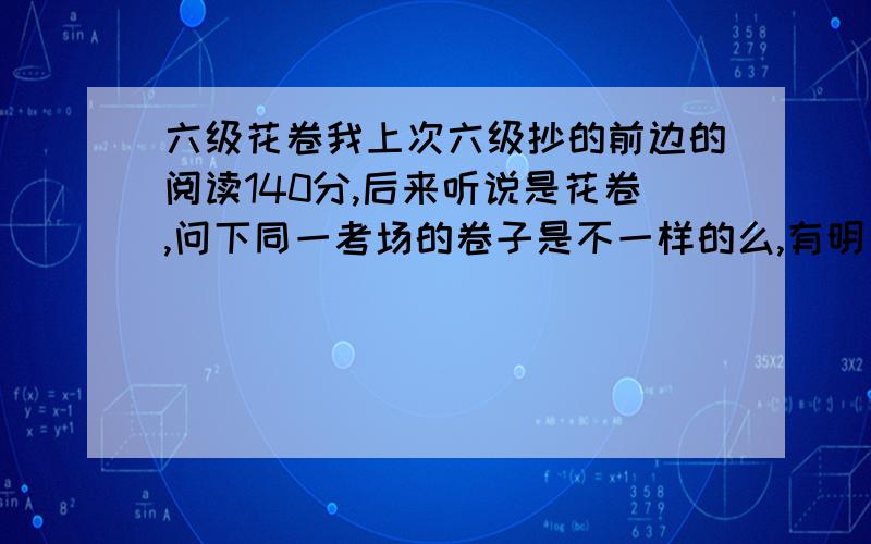 六级花卷我上次六级抄的前边的阅读140分,后来听说是花卷,问下同一考场的卷子是不一样的么,有明白人说下,复制粘贴免了,我