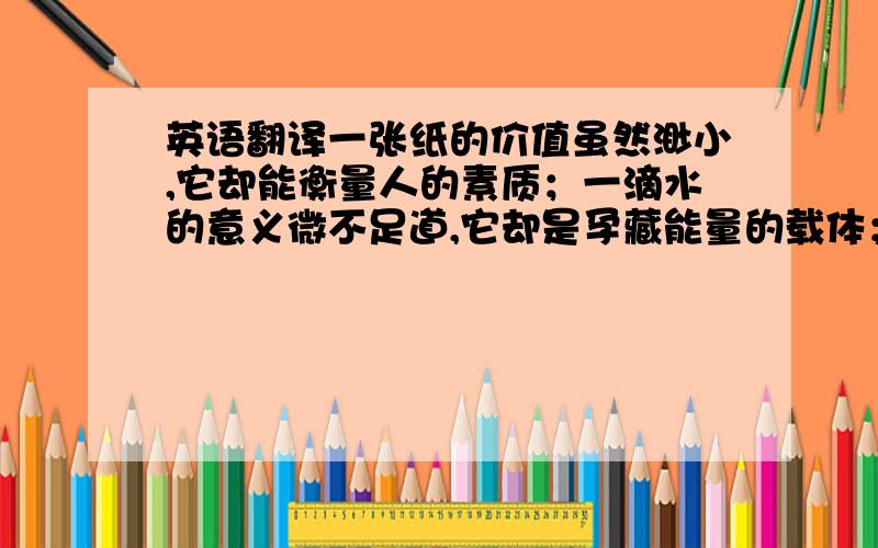 英语翻译一张纸的价值虽然渺小,它却能衡量人的素质；一滴水的意义微不足道,它却是孕藏能量的载体；一点油的效能浅显,它却是舰