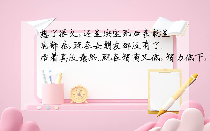 想了很久,还是决定死本来就是抑郁症,现在女朋友都没有了.活着真没意思..现在智商又低,智力低下,昨天的事情都没有,记忆也