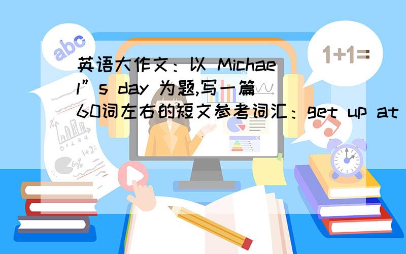 英语大作文：以 Michael”s day 为题,写一篇60词左右的短文参考词汇：get up at half past