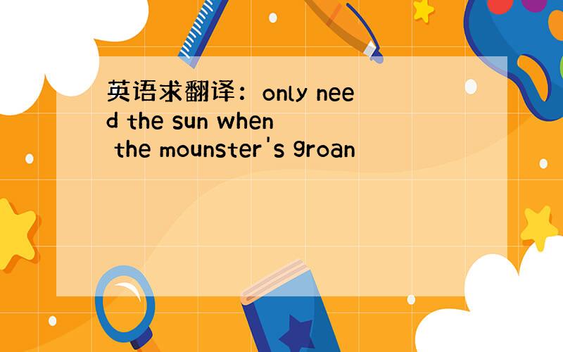 英语求翻译：only need the sun when the mounster's groan