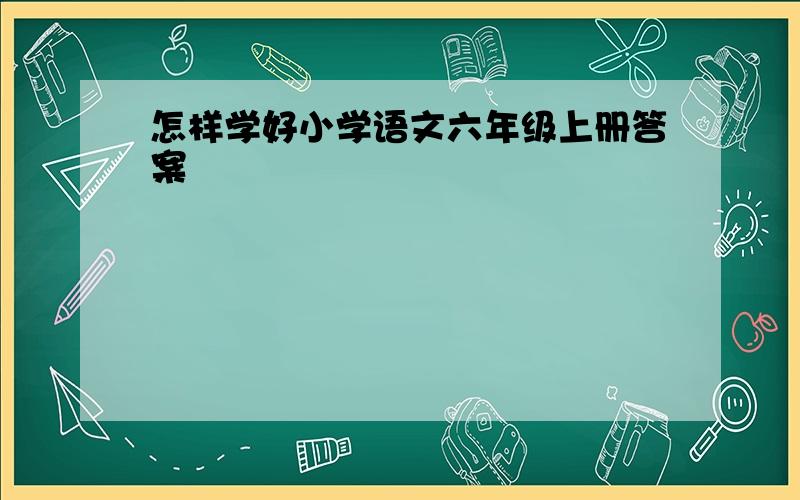 怎样学好小学语文六年级上册答案