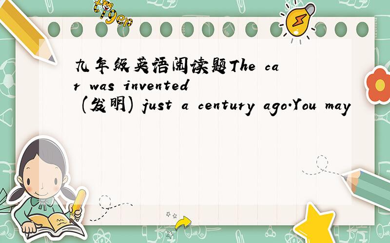 九年级英语阅读题The car was invented (发明) just a century ago.You may