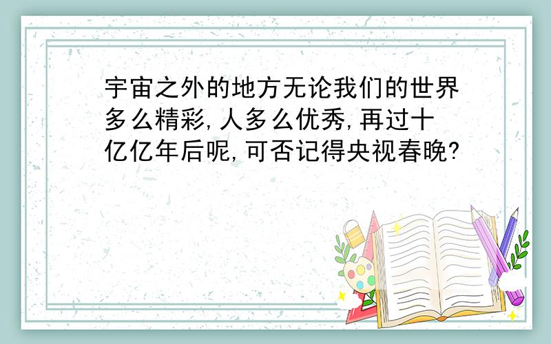 宇宙之外的地方无论我们的世界多么精彩,人多么优秀,再过十亿亿年后呢,可否记得央视春晚?