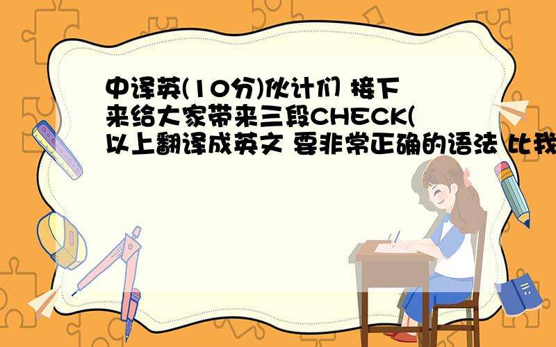 中译英(10分)伙计们 接下来给大家带来三段CHECK(以上翻译成英文 要非常正确的语法 比我还烂的就不用翻译了)