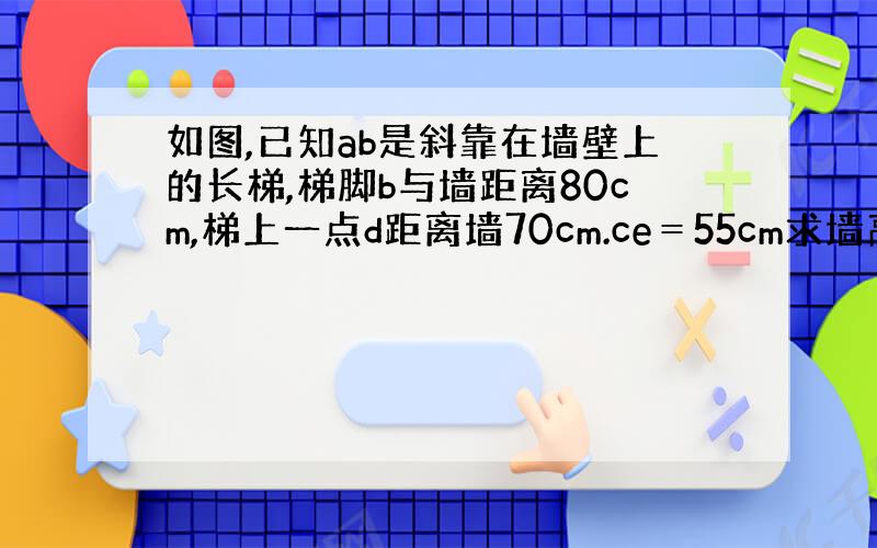 如图,已知ab是斜靠在墙壁上的长梯,梯脚b与墙距离80cm,梯上一点d距离墙70cm.ce＝55cm求墙高ac