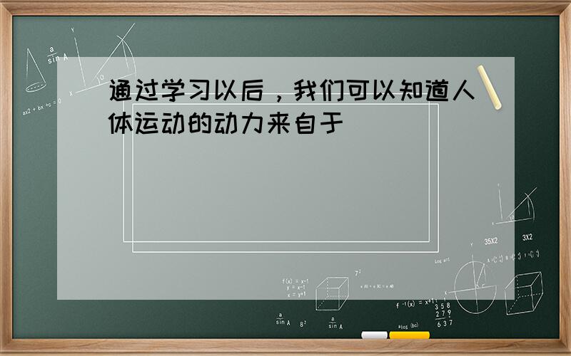 通过学习以后，我们可以知道人体运动的动力来自于（　　）