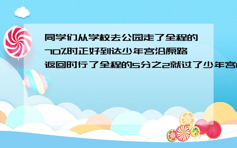 同学们从学校去公园走了全程的70%时正好到达少年宫沿原路返回时行了全程的5分之2就过了少年宫0、2千米学校