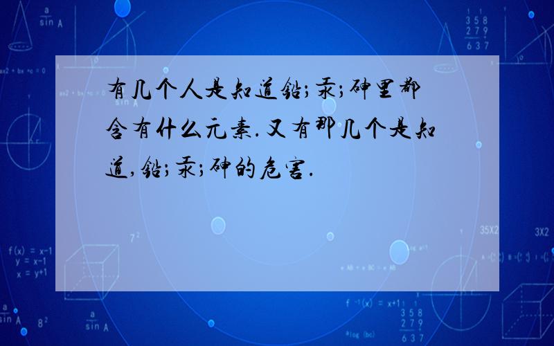 有几个人是知道铅；汞；砷里都含有什么元素.又有那几个是知道,铅；汞；砷的危害.