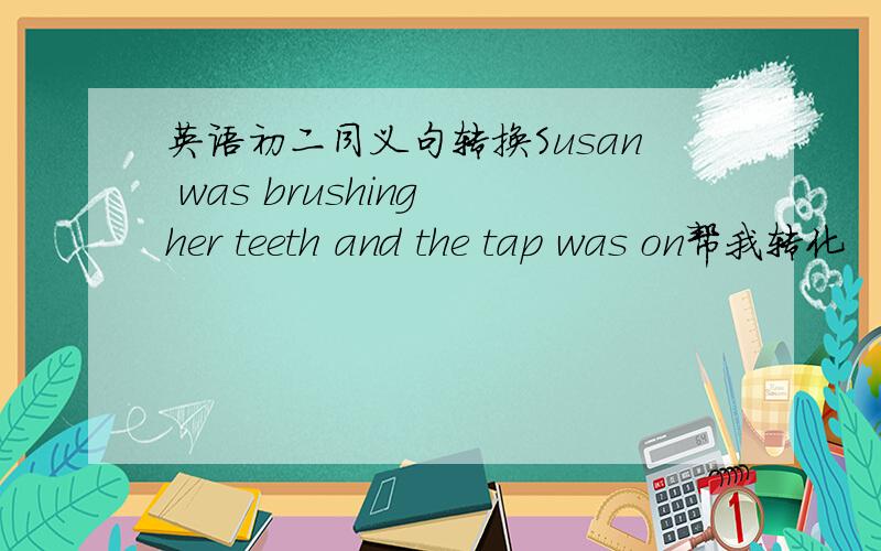 英语初二同义句转换Susan was brushing her teeth and the tap was on帮我转化