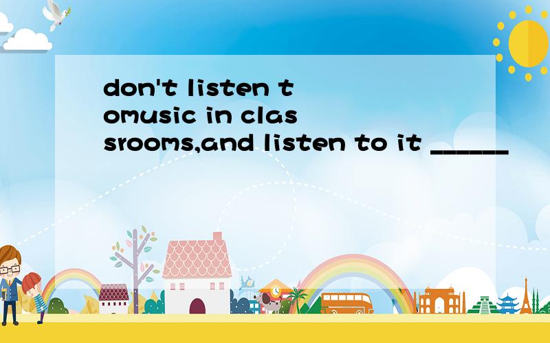 don't listen tomusic in classrooms,and listen to it ______