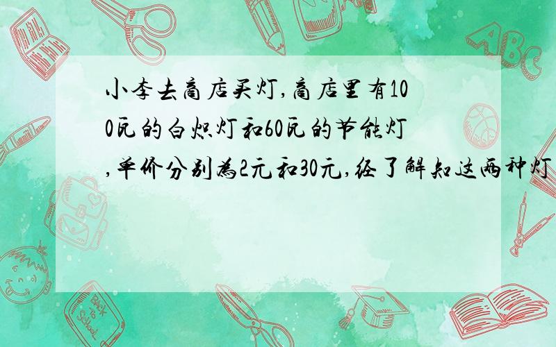 小李去商店买灯,商店里有100瓦的白炽灯和60瓦的节能灯,单价分别为2元和30元,经了解知这两种灯的照明效果和使用寿命都