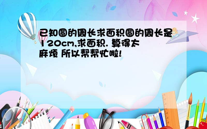 已知圆的周长求面积圆的周长是120cm,求面积. 算得太麻烦 所以帮帮忙啦!