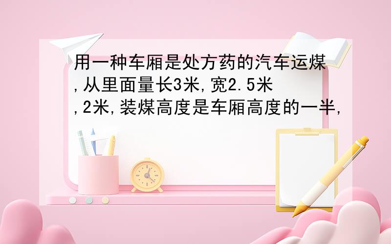 用一种车厢是处方药的汽车运煤,从里面量长3米,宽2.5米,2米,装煤高度是车厢高度的一半,