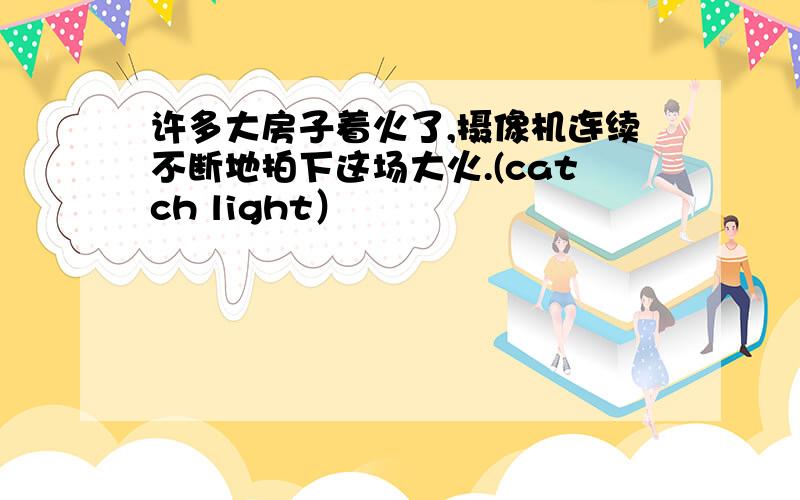 许多大房子着火了,摄像机连续不断地拍下这场大火.(catch light）