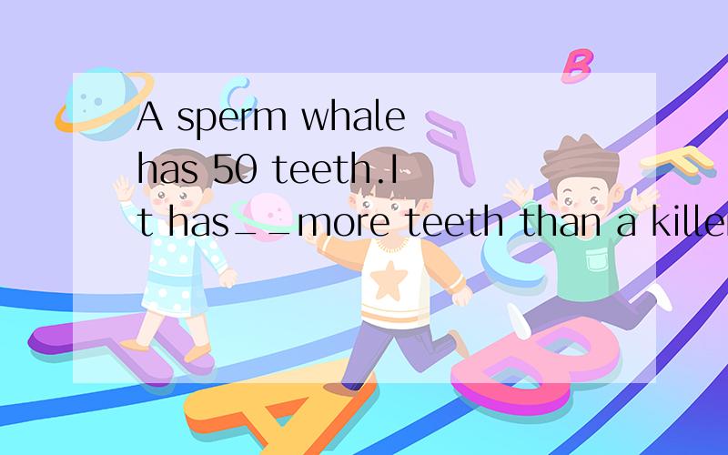 A sperm whale has 50 teeth.It has__more teeth than a killer