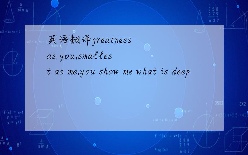 英语翻译greatness as you,smallest as me,you show me what is deep