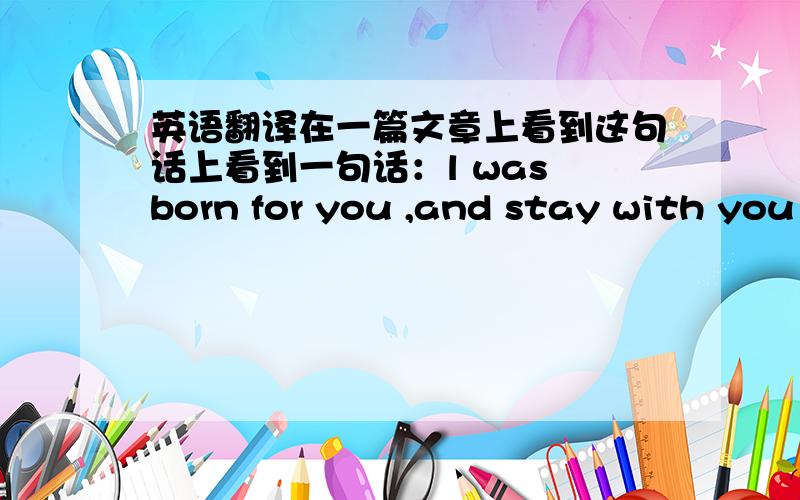 英语翻译在一篇文章上看到这句话上看到一句话：l was born for you ,and stay with you