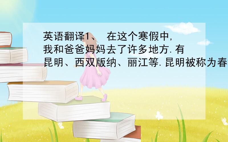 英语翻译1、 在这个寒假中,我和爸爸妈妈去了许多地方.有昆明、西双版纳、丽江等.昆明被称为春城,因为它四季如春.走在街道