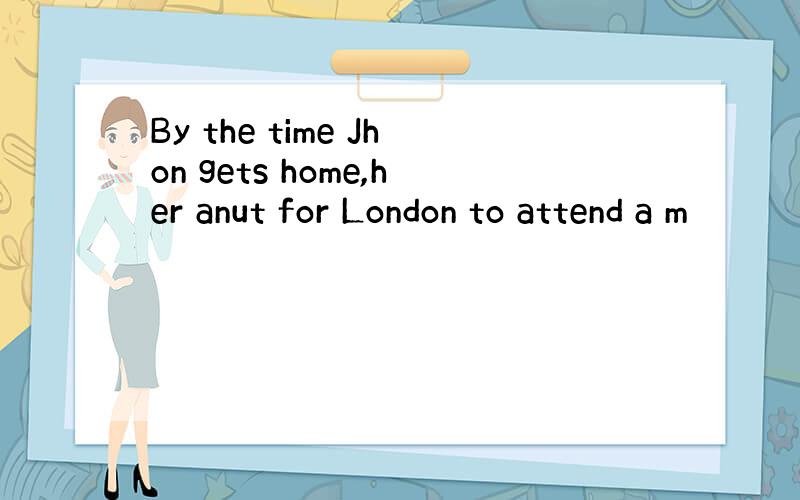 By the time Jhon gets home,her anut for London to attend a m