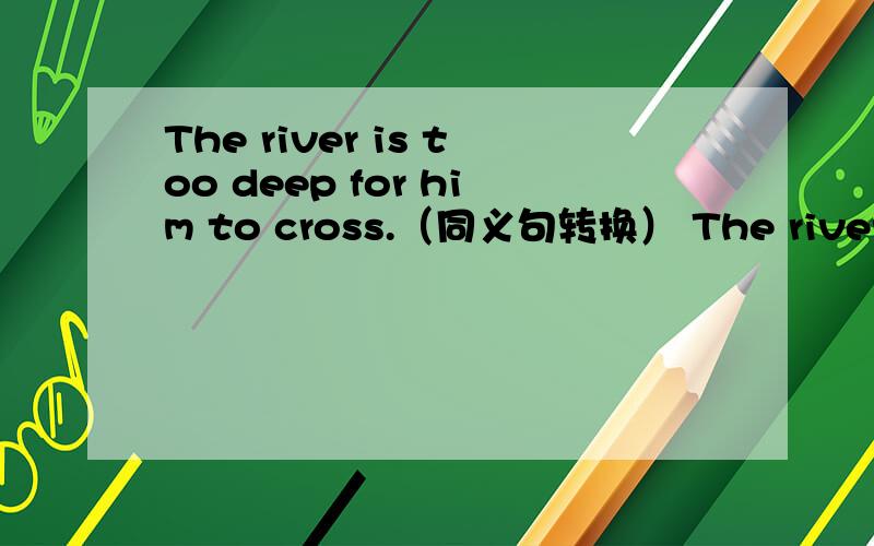 The river is too deep for him to cross.（同义句转换） The river is